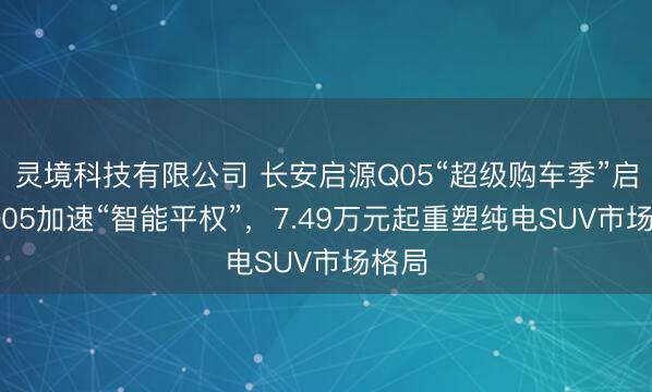 灵境科技有限公司 长安启源Q05“超级购车季”启动 Q05加速“智能平权”，7.49万元起重塑纯电SUV市场格局
