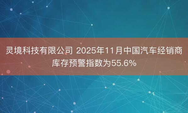 灵境科技有限公司 2025年11月中国汽车经销商库存预警指数为55.6%