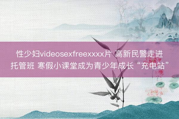 性少妇videosexfreexxxx片 高新民警走进托管班 寒假小课堂成为青少年成长 “充电站”