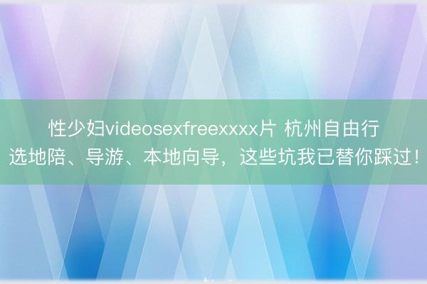 性少妇videosexfreexxxx片 杭州自由行选地陪、导游、本地向导，这些坑我已替你踩过！