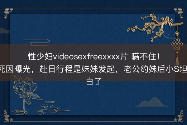 性少妇videosexfreexxxx片 瞒不住！大S死因曝光，赴日行程是妹妹发起，老公约妹后小S坦白了