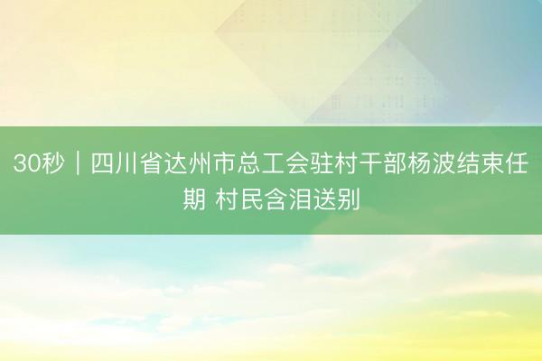 30秒｜四川省达州市总工会驻村干部杨波结束任期 村民含泪送别