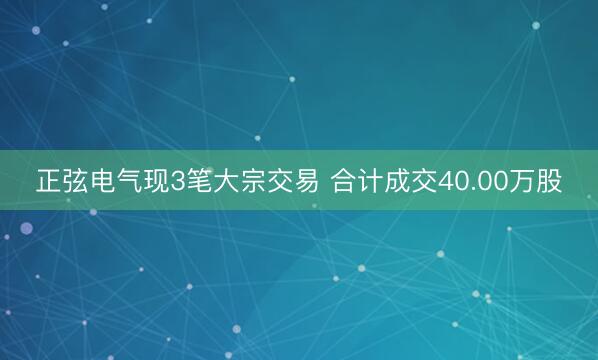 正弦电气现3笔大宗交易 合计成交40.00万股