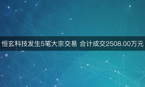 恒玄科技发生5笔大宗交易 合计成交2508.00万元