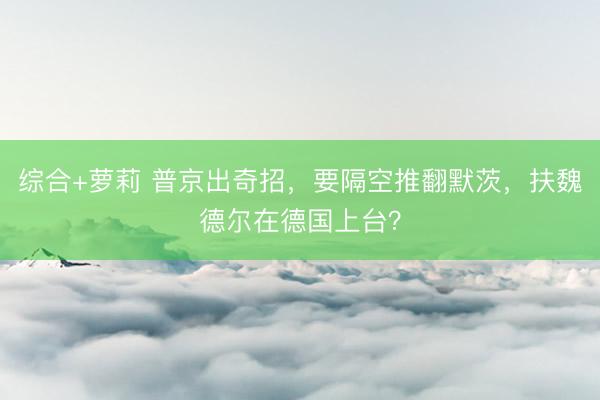 综合+萝莉 普京出奇招，要隔空推翻默茨，扶魏德尔在德国上台？