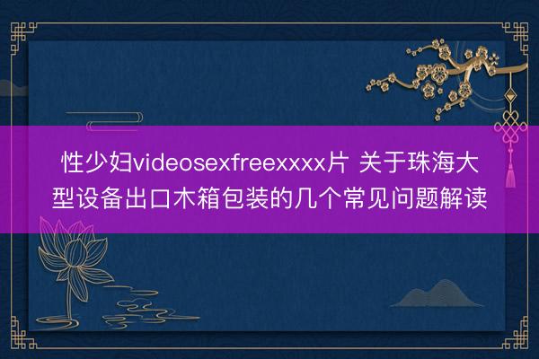 性少妇videosexfreexxxx片 关于珠海大型设备出口木箱包装的几个常见问题解读