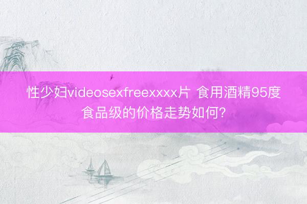 性少妇videosexfreexxxx片 食用酒精95度食品级的价格走势如何？