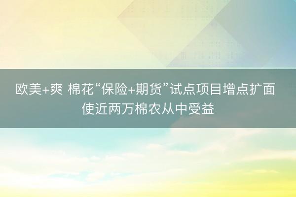 欧美+爽 棉花“保险+期货”试点项目增点扩面 使近两万棉农从中受益