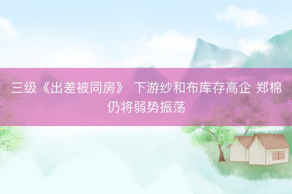 三级《出差被同房》 下游纱和布库存高企 郑棉仍将弱势振荡