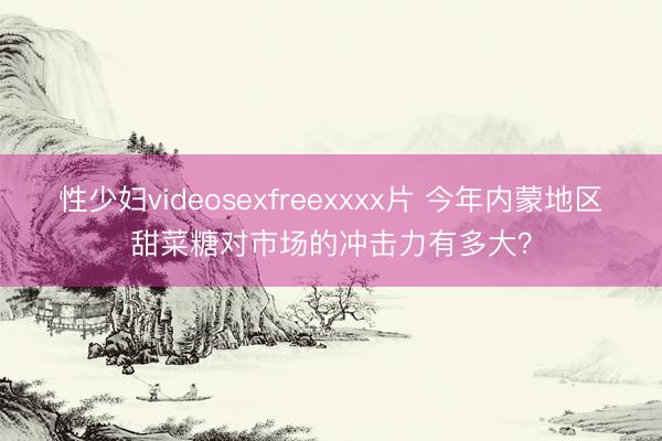性少妇videosexfreexxxx片 今年内蒙地区甜菜糖对市场的冲击力有多大？