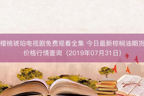 樱桃琥珀电视剧免费观看全集 今日最新棕榈油期货价格行情查询（2019年07月31日）
