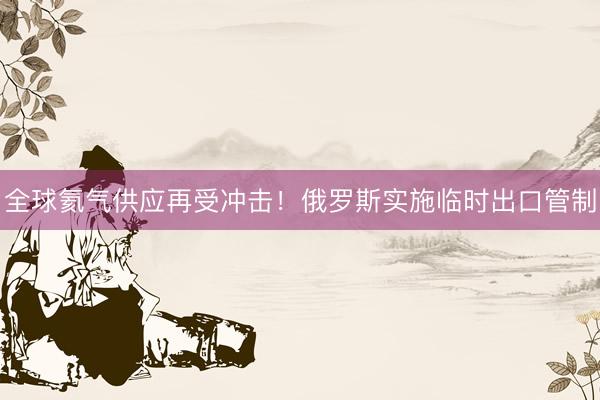全球氦气供应再受冲击！俄罗斯实施临时出口管制