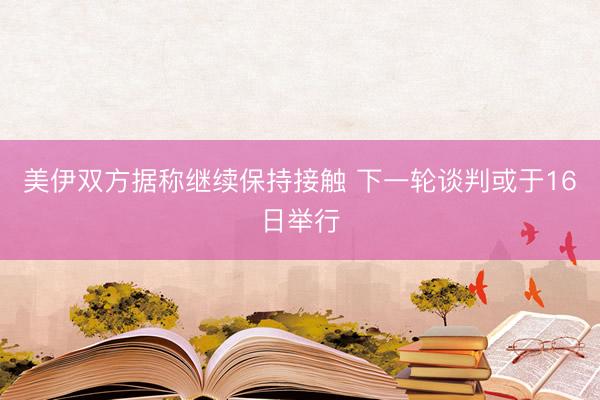 美伊双方据称继续保持接触 下一轮谈判或于16日举行
