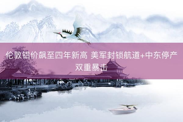 伦敦铝价飙至四年新高 美军封锁航道+中东停产双重暴击