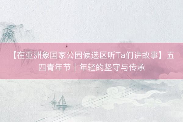 【在亚洲象国家公园候选区听Ta们讲故事】五四青年节｜年轻的坚守与传承