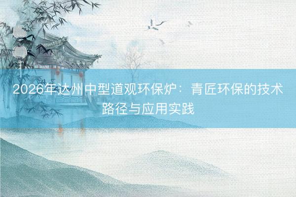 2026年达州中型道观环保炉：青匠环保的技术路径与应用实践