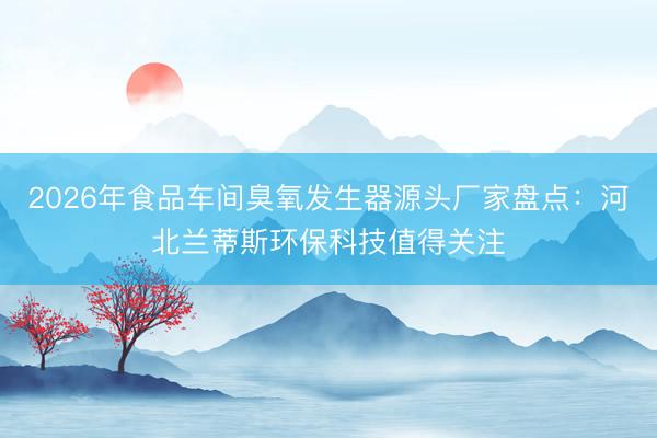 2026年食品车间臭氧发生器源头厂家盘点：河北兰蒂斯环保科技值得关注