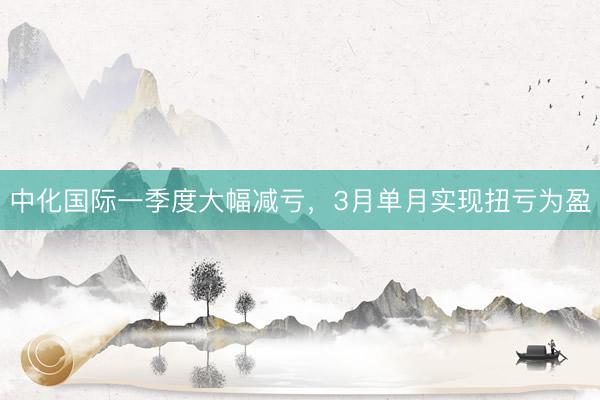 中化国际一季度大幅减亏，3月单月实现扭亏为盈