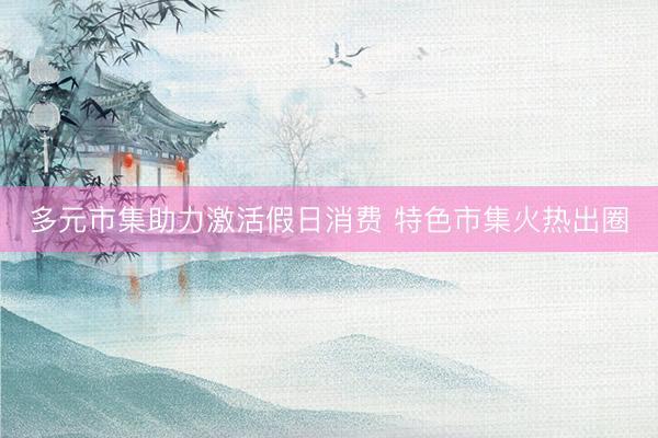 多元市集助力激活假日消费 特色市集火热出圈
