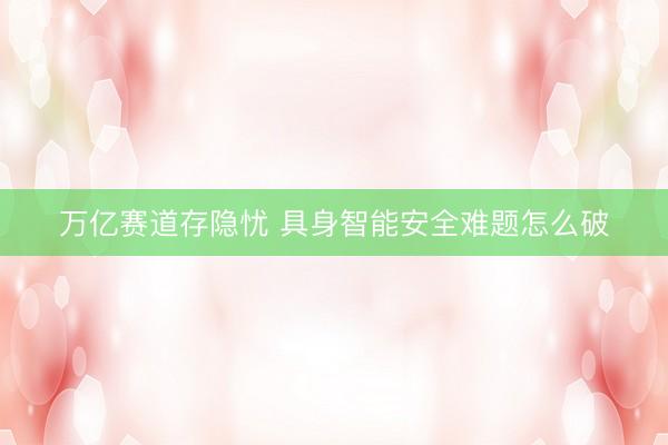 万亿赛道存隐忧 具身智能安全难题怎么破