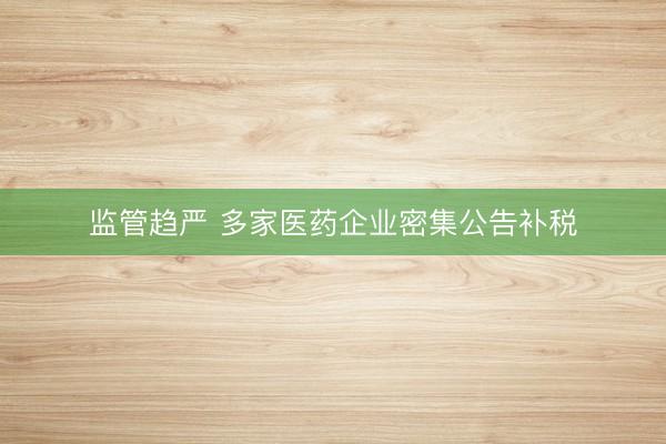 监管趋严 多家医药企业密集公告补税