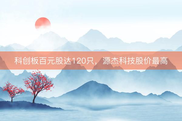 科创板百元股达120只，源杰科技股价最高