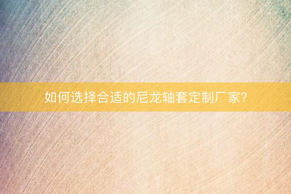 如何选择合适的尼龙轴套定制厂家？