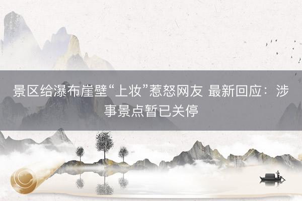 景区给瀑布崖壁“上妆”惹怒网友 最新回应：涉事景点暂已关停