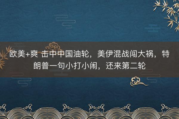 欧美+爽 击中中国油轮，美伊混战闯大祸，特朗普一句小打小闹，还来第二轮