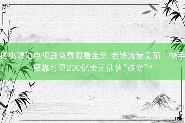 樱桃琥珀电视剧免费观看全集 老铁流量见顶，快手要靠可灵200亿美元估值“改命”？