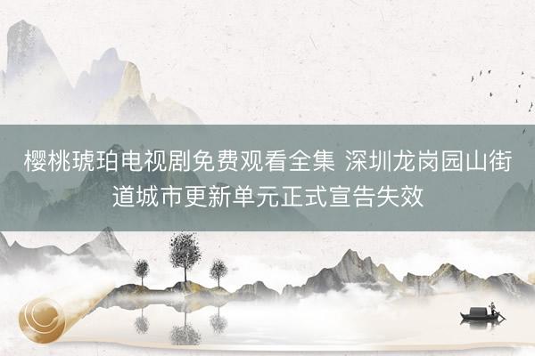 樱桃琥珀电视剧免费观看全集 深圳龙岗园山街道城市更新单元正式宣告失效