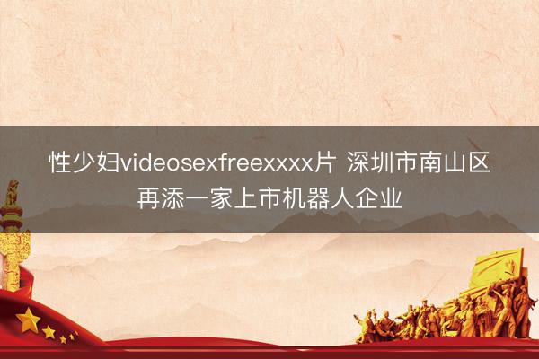 性少妇videosexfreexxxx片 深圳市南山区再添一家上市机器人企业