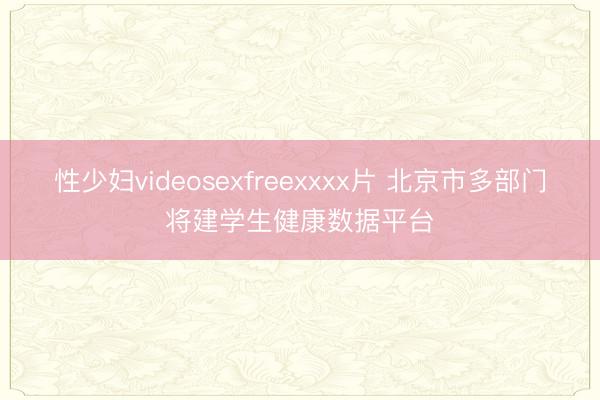 性少妇videosexfreexxxx片 北京市多部门将建学生健康数据平台