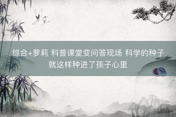 综合+萝莉 科普课堂变问答现场 科学的种子就这样种进了孩子心里