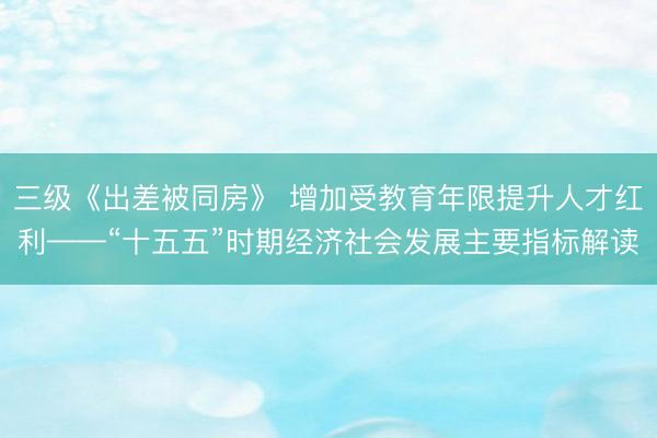 三级《出差被同房》 增加受教育年限提升人才红利——“十五五”时期经济社会发展主要指标解读