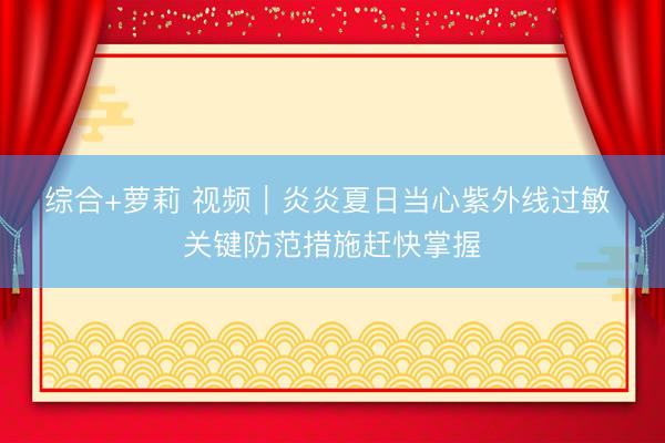 综合+萝莉 视频｜炎炎夏日当心紫外线过敏 关键防范措施赶快掌握