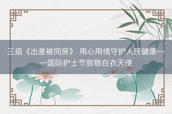 三级《出差被同房》 用心用情守护人民健康——国际护士节致敬白衣天使
