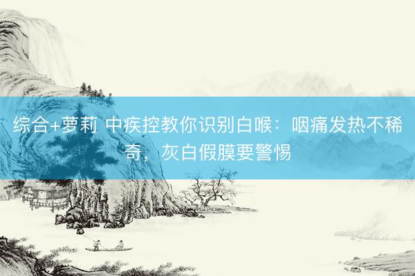 综合+萝莉 中疾控教你识别白喉：咽痛发热不稀奇，灰白假膜要警惕