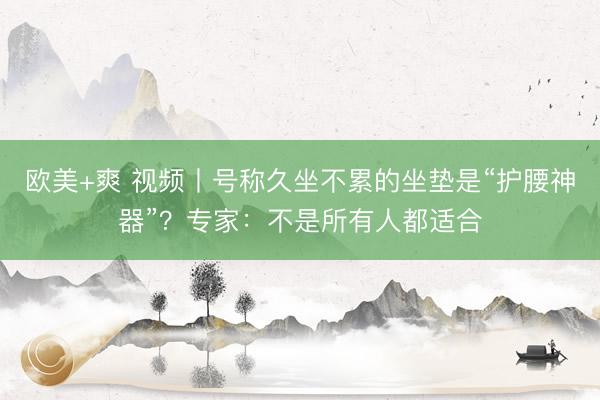 欧美+爽 视频丨号称久坐不累的坐垫是“护腰神器”？专家：不是所有人都适合