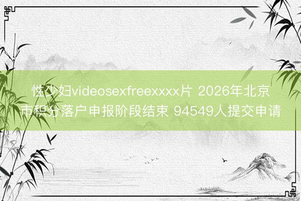 性少妇videosexfreexxxx片 2026年北京市积分落户申报阶段结束 94549人提交申请