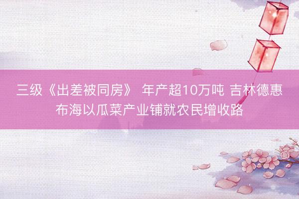 三级《出差被同房》 年产超10万吨 吉林德惠布海以瓜菜产业铺就农民增收路