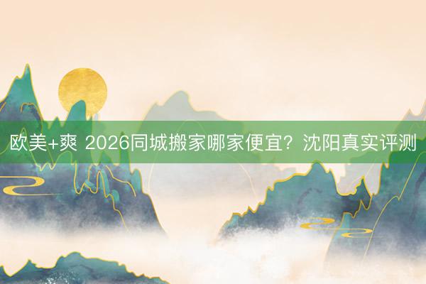 欧美+爽 2026同城搬家哪家便宜？沈阳真实评测