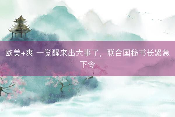 欧美+爽 一觉醒来出大事了，联合国秘书长紧急下令