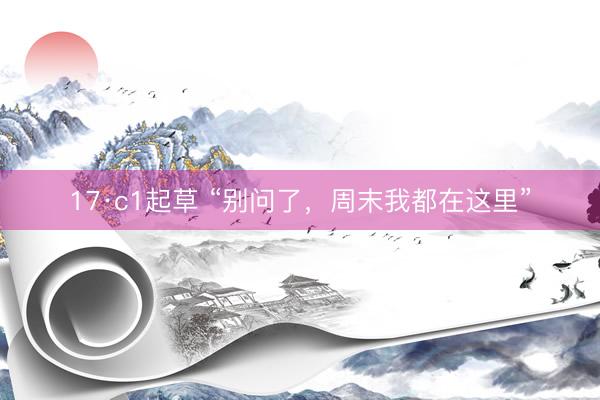 17·c1起草 “别问了，周末我都在这里”