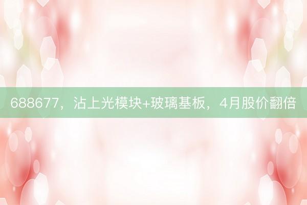 688677，沾上光模块+玻璃基板，4月股价翻倍