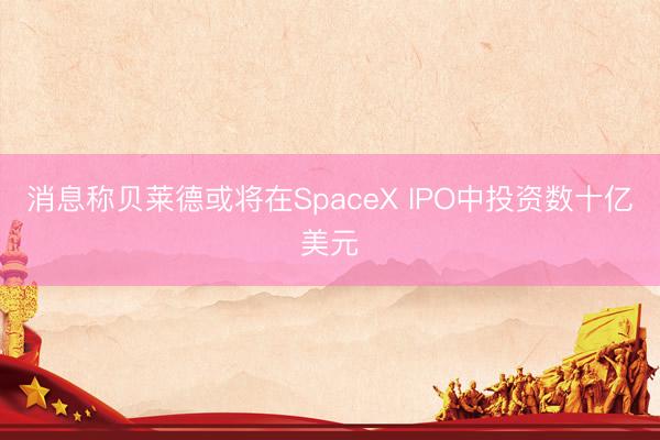 消息称贝莱德或将在SpaceX IPO中投资数十亿美元
