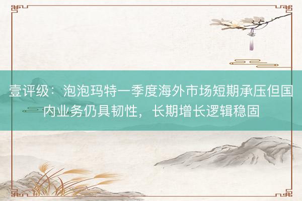 壹评级：泡泡玛特一季度海外市场短期承压但国内业务仍具韧性，长期增长逻辑稳固
