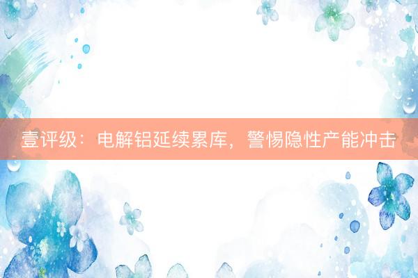 壹评级：电解铝延续累库，警惕隐性产能冲击