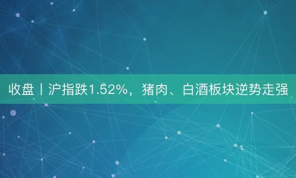 收盘丨沪指跌1.52%，猪肉、白酒板块逆势走强