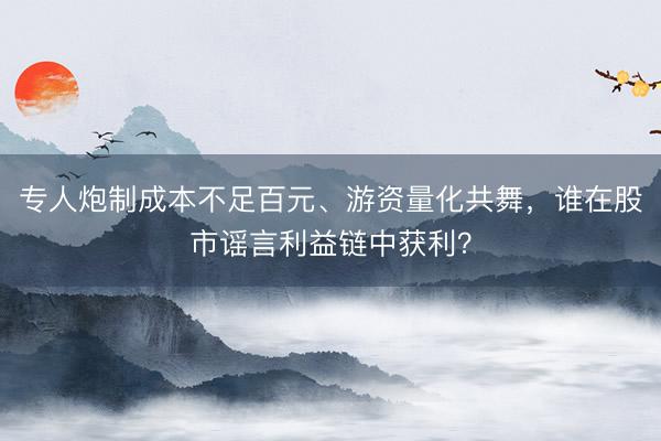 专人炮制成本不足百元、游资量化共舞，谁在股市谣言利益链中获利？